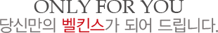 ONLY FOR YOU
									당신만의 벨킨스가 되어 드립니다.
