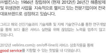㈜벨킨스는 1986년 창립하여 (현재 2012년) 26년간 해충방제 및 위생관련 사업을  지속적으로 펼치고 있는 전문기업이며 전국 대표브랜드로 성장하고 있습니다.

그리고 해외 선진기술과의 기술제휴 및 자체 기술연구소를 통한 연구개발
을 통해 보다 좋은 서비스 실현을 위해 끊임없는 노력을 멈추지 않고 있습니다.

2012년 velkins.com는 on/off-line의 서비스 상호작용을 통해
good service를 지향할 수 있는 첫발을 내 디뎠습니다.