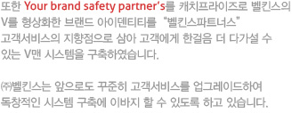 또한 Your brand safety partner's를 캐치프라이즈로 벨킨스의 V를 형상화한 브랜드 아이덴티티를벨킨스파트너스
고객서비스의 지향점으로 삼아 고객에게 한걸음 더 다가설 수 있는 V맨 시스템을 구축하였습니다.

㈜벨킨스는 앞으로도 꾸준히 고객서비스를 업그레이드하여 독창적인 시스템 구축에 이바지 할 수 있도록 하고 있습니다.
