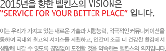 2015년을 향한 벨킨스의 vision은 “service for your better place” 입니다. 이는 우리가 가지고 있는 새로운 기술과 시행능력, 적극적인 커뮤니케이션을 통하여 국내외 최고의 서비스를 지원하고, 인간이 조금 더 건강한 환경에서 생활해 나갈 수 있도록 끊임없이 도전할 것을 약속하는 벨킨스의 의지입니다. 