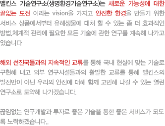 벨킨스 기술연구소(생명환경기술연구소)는 새로운 가능성에 대한 끝없는 도전 이라는 vision을 가지고 안전한 환경을 만들기 위한 서비스 상품에서부터 유해생물에 대처 할 수 있는 좀 더 효과적인 방법,체계적 관리에 필요한 모든 기술에 관한 연구를 계속해 나가고 있습니다
